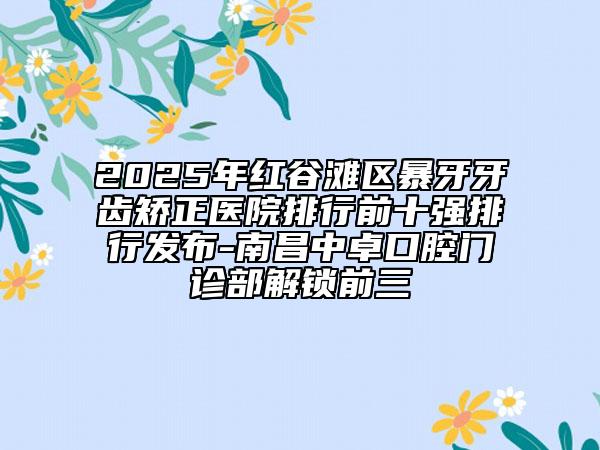 2025年紅谷灘區(qū)暴牙牙齒矯正醫(yī)院排行前十強(qiáng)排行發(fā)布-南昌中卓口腔門診部解鎖前三