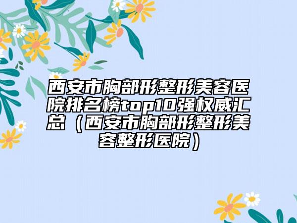 西安市胸部形整形美容醫(yī)院排名榜top10強(qiáng)權(quán)威匯總（西安市胸部形整形美容整形醫(yī)院）