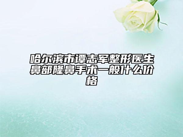 哈爾濱市譚志軍整形醫(yī)生鼻部隆鼻手術(shù)一般什么價格