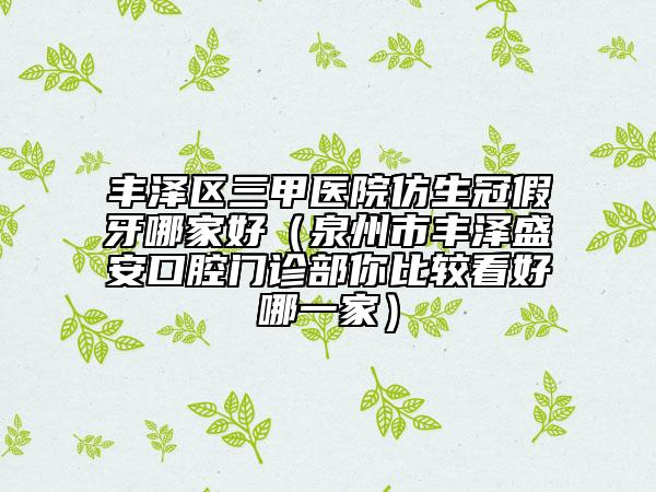 豐澤區(qū)三甲醫(yī)院仿生冠假牙哪家好（泉州市豐澤盛安口腔門診部你比較看好哪一家）