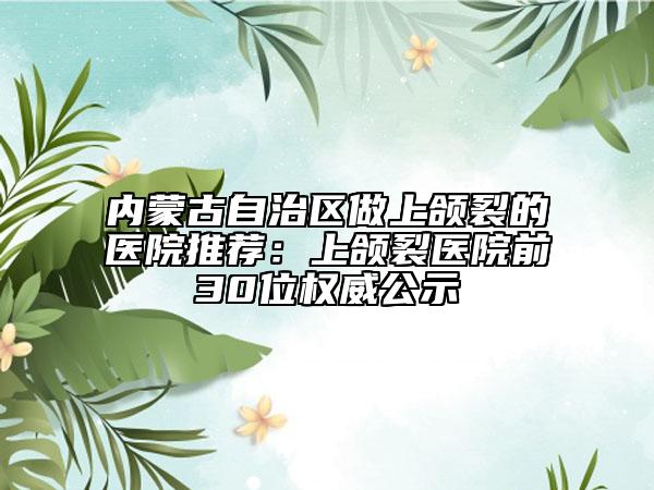 內(nèi)蒙古自治區(qū)做上頜裂的醫(yī)院推薦：上頜裂醫(yī)院前30位權(quán)威公示