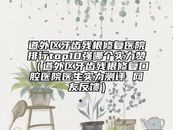 道外區(qū)牙齒殘根修復(fù)醫(yī)院排行top10強(qiáng)哪個實力贊（道外區(qū)牙齒殘根修復(fù)口腔醫(yī)院醫(yī)生實力測評 網(wǎng)友反饋）