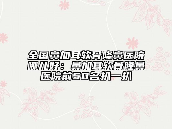 全國鼻加耳軟骨隆鼻醫(yī)院哪兒好:鼻加耳軟骨隆鼻醫(yī)院前50名扒一扒