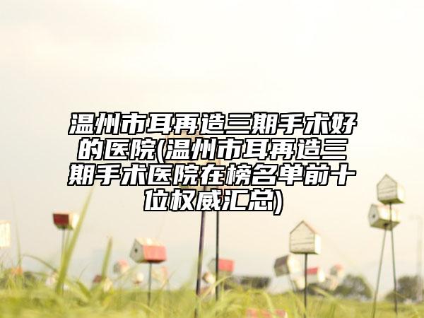 溫州市耳再造三期手術(shù)好的醫(yī)院(溫州市耳再造三期手術(shù)醫(yī)院在榜名單前十位權(quán)威匯總)