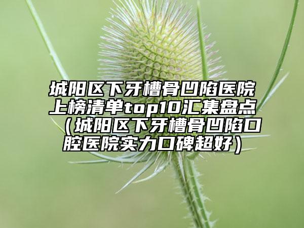 城陽區(qū)下牙槽骨凹陷醫(yī)院上榜清單top10匯集盤點(diǎn)（城陽區(qū)下牙槽骨凹陷口腔醫(yī)院實(shí)力口碑超好）