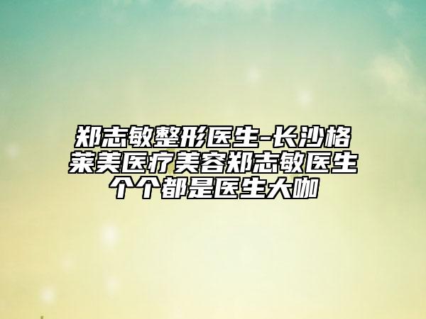 鄭志敏整形醫(yī)生-長沙格萊美醫(yī)療美容鄭志敏醫(yī)生個個都是醫(yī)生大咖