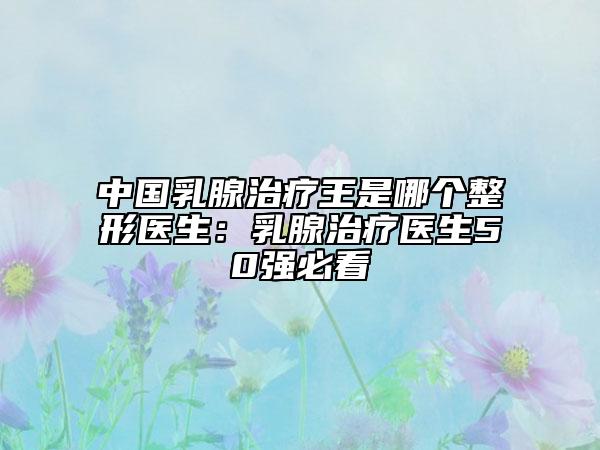 中國(guó)乳腺治療王是哪個(gè)整形醫(yī)生：乳腺治療醫(yī)生50強(qiáng)必看