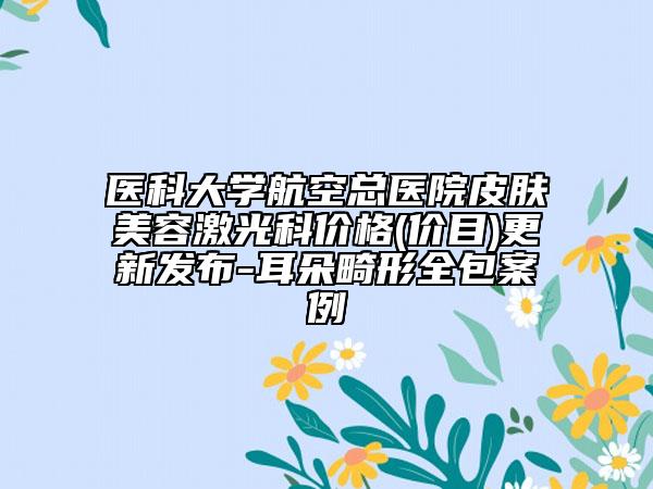 醫(yī)科大學(xué)航空總醫(yī)院皮膚美容激光科價格(價目)更新發(fā)布-耳朵畸形全包案例