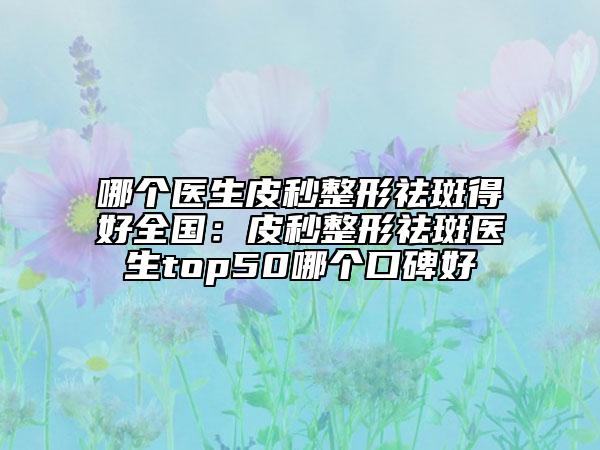 哪個醫(yī)生皮秒整形祛斑得好全國：皮秒整形祛斑醫(yī)生top50哪個口碑好