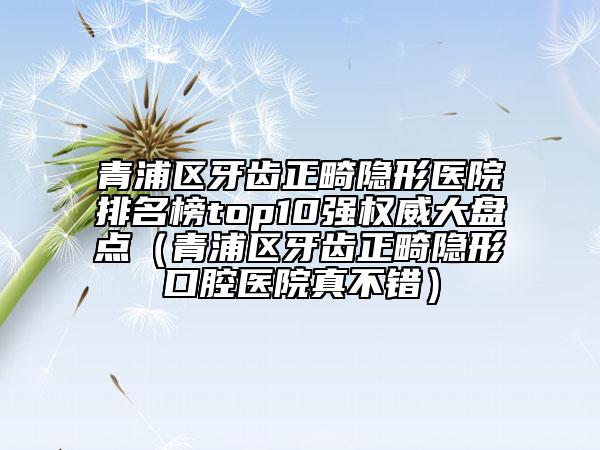 青浦區(qū)牙齒正畸隱形醫(yī)院排名榜top10強(qiáng)權(quán)威大盤點(diǎn)（青浦區(qū)牙齒正畸隱形口腔醫(yī)院真不錯(cuò)）