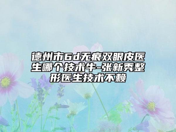 德州市6d無痕雙眼皮醫(yī)生哪個技術(shù)牛-張新秀整形醫(yī)生技術(shù)不賴