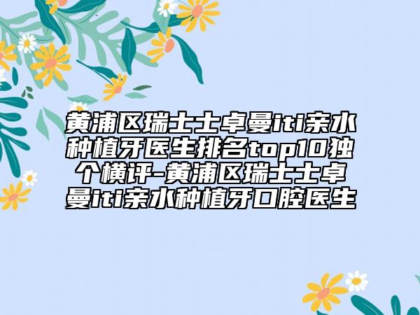 黃浦區(qū)瑞士士卓曼iti親水種植牙醫(yī)生排名top10獨(dú)個(gè)橫評(píng)-黃浦區(qū)瑞士士卓曼iti親水種植牙口腔醫(yī)生