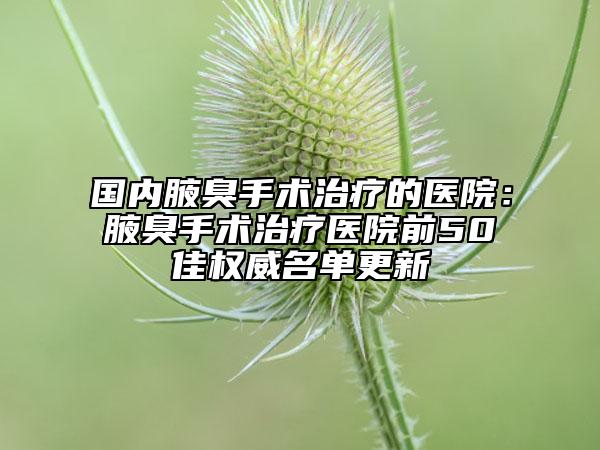 國內(nèi)腋臭手術(shù)治療的醫(yī)院:腋臭手術(shù)治療醫(yī)院前50佳權(quán)威名單更新