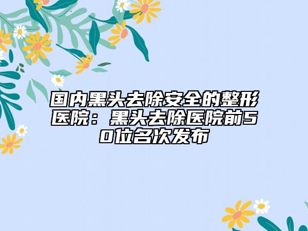 國(guó)內(nèi)黑頭去除安全的整形醫(yī)院：黑頭去除醫(yī)院前50位名次發(fā)布