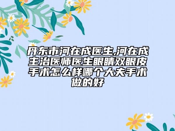 丹東市河在成醫(yī)生,河在成主治醫(yī)師醫(yī)生眼睛雙眼皮手術怎么樣哪個大夫手術做的好
