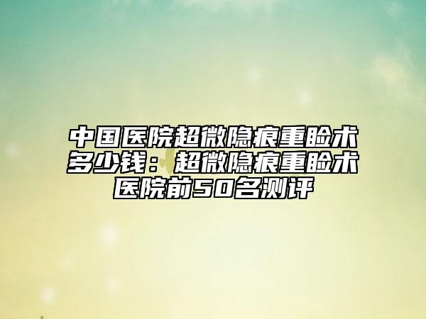 中國醫(yī)院超微隱痕重瞼術(shù)多少錢：超微隱痕重瞼術(shù)醫(yī)院前50名測評