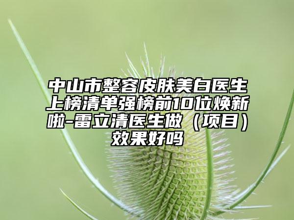 中山市整容皮膚美白醫(yī)生上榜清單強榜前10位煥新啦-雷立清醫(yī)生做(項目)效果好嗎