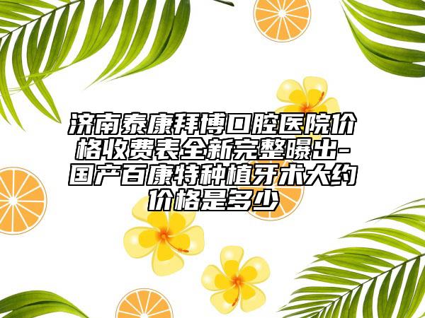 濟(jì)南泰康拜博口腔醫(yī)院價(jià)格收費(fèi)表全新完整曝出-國(guó)產(chǎn)百康特種植牙術(shù)大約價(jià)格是多少