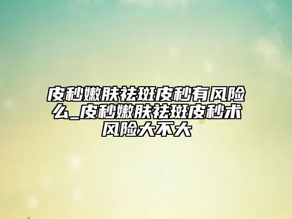 皮秒嫩膚祛斑皮秒有風險么_皮秒嫩膚祛斑皮秒術(shù)風險大不大