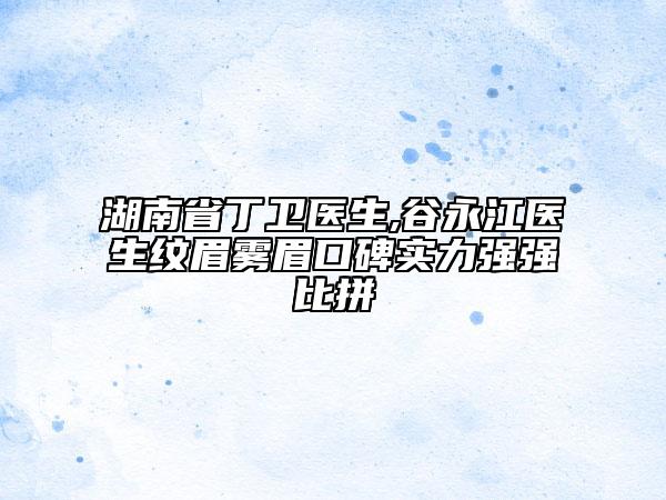 湖南省丁衛(wèi)醫(yī)生,谷永江醫(yī)生紋眉霧眉口碑實(shí)力強(qiáng)強(qiáng)比拼