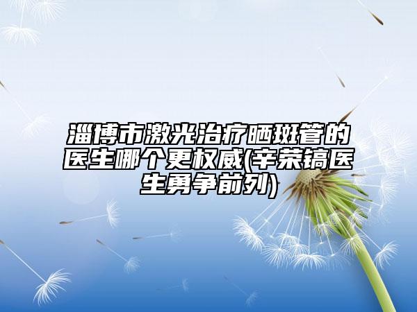 淄博市激光治療曬斑管的醫(yī)生哪個更權威(辛榮鎬醫(yī)生勇爭前列)