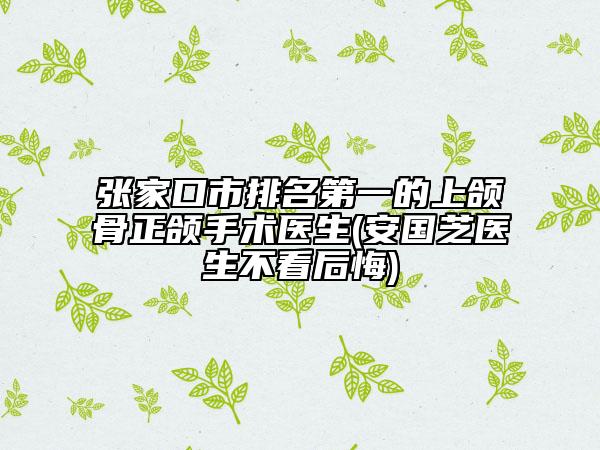 張家口市排名第一的上頜骨正頜手術(shù)醫(yī)生(安國芝醫(yī)生不看后悔)
