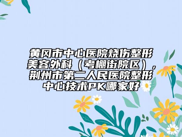 黃岡市中心醫(yī)院燒傷整形美容外科（考棚街院區(qū)）,荊州市第二人民醫(yī)院整形中心技術(shù)PK哪家好