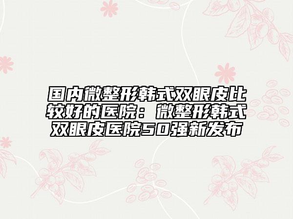 國(guó)內(nèi)微整形韓式雙眼皮比較好的醫(yī)院：微整形韓式雙眼皮醫(yī)院50強(qiáng)新發(fā)布