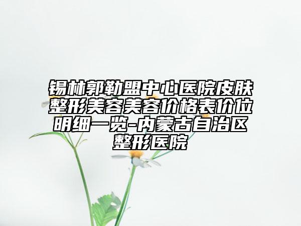 錫林郭勒盟中心醫(yī)院皮膚整形美容美容價(jià)格表價(jià)位明細(xì)一覽-內(nèi)蒙古自治區(qū)整形醫(yī)院