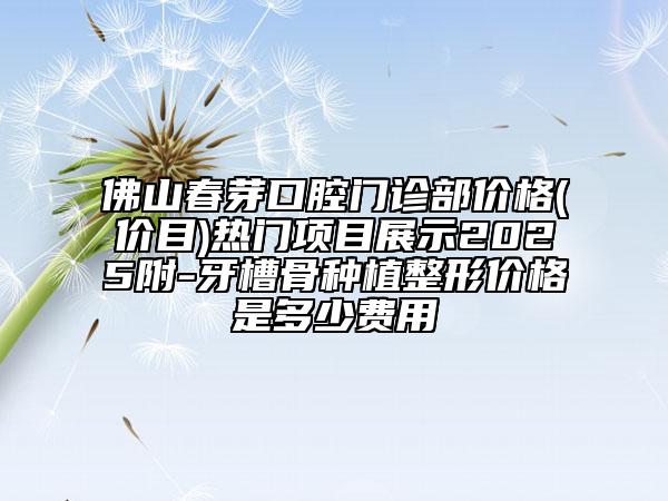 佛山春芽口腔門診部價(jià)格(價(jià)目)熱門項(xiàng)目展示2025附-牙槽骨種植整形價(jià)格是多少費(fèi)用