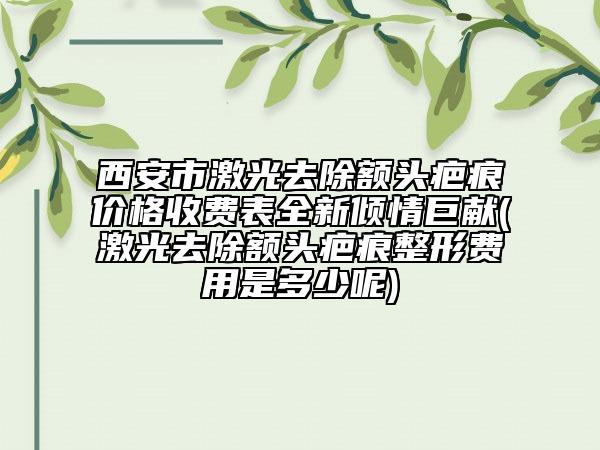 西安市激光去除額頭疤痕價格收費表全新傾情巨獻(激光去除額頭疤痕整形費用是多少呢)
