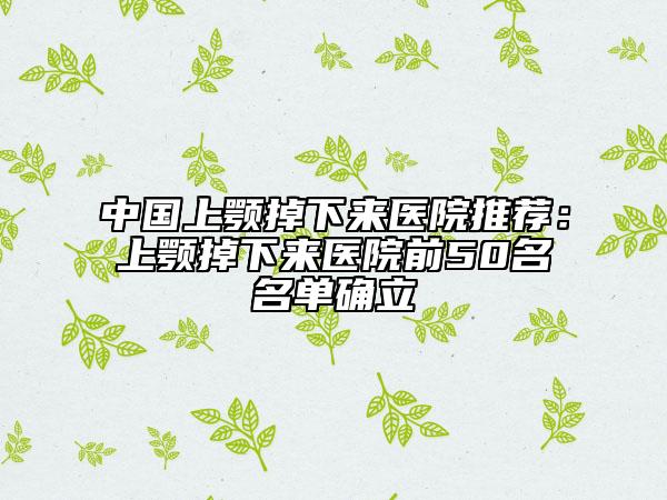 中國上顎掉下來醫(yī)院推薦：上顎掉下來醫(yī)院前50名名單確立
