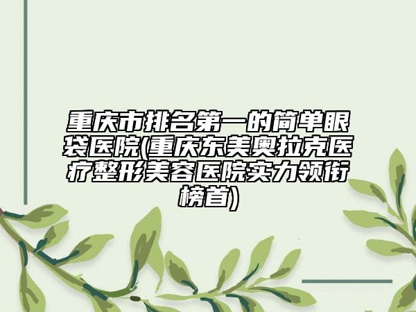 重慶市排名第一的簡(jiǎn)單眼袋醫(yī)院(重慶東美奧拉克醫(yī)療整形美容醫(yī)院實(shí)力領(lǐng)銜榜首)
