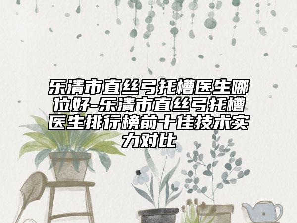 樂清市直絲弓托槽醫(yī)生哪位好-樂清市直絲弓托槽醫(yī)生排行榜前十佳技術(shù)實(shí)力對(duì)比