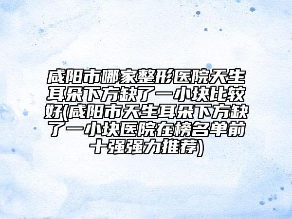 咸陽(yáng)市哪家整形醫(yī)院天生耳朵下方缺了一小塊比較好(咸陽(yáng)市天生耳朵下方缺了一小塊醫(yī)院在榜名單前十強(qiáng)強(qiáng)力推薦)