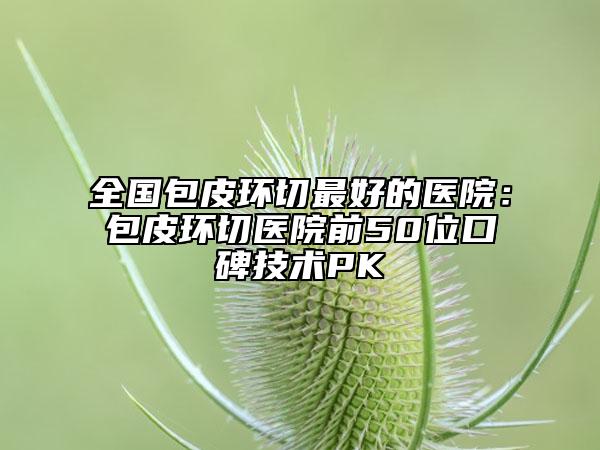全國包皮環(huán)切最好的醫(yī)院：包皮環(huán)切醫(yī)院前50位口碑技術(shù)PK
