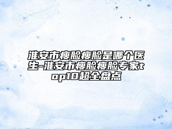 淮安市瘦臉瘦臉是哪個(gè)醫(yī)生-淮安市瘦臉瘦臉專(zhuān)家top10超全盤(pán)點(diǎn)