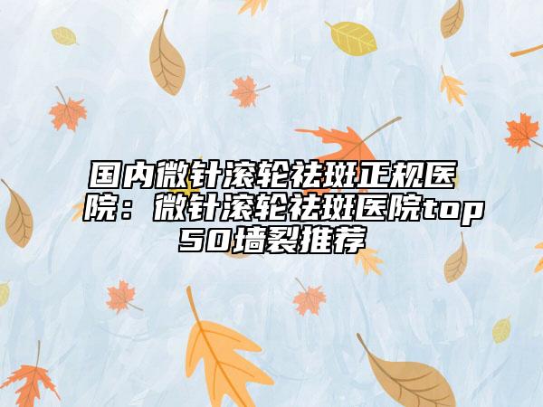 國內(nèi)微針滾輪祛斑正規(guī)醫(yī)院：微針滾輪祛斑醫(yī)院top50墻裂推薦