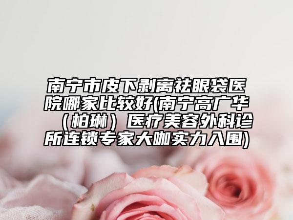 南寧市皮下剝離祛眼袋醫(yī)院哪家比較好(南寧高廣華（柏琳）醫(yī)療美容外科診所連鎖專家大咖實(shí)力入圍)