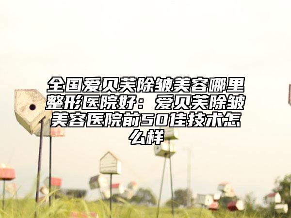 全國愛貝芙除皺美容哪里整形醫(yī)院好：愛貝芙除皺美容醫(yī)院前50佳技術(shù)怎么樣