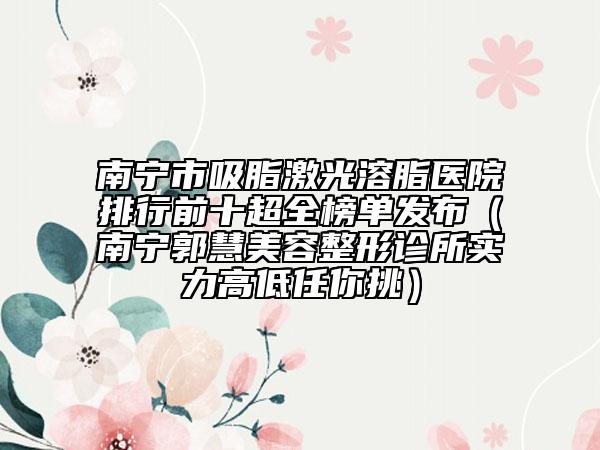 南寧市吸脂激光溶脂醫(yī)院排行前十超全榜單發(fā)布（南寧郭慧美容整形診所實(shí)力高低任你挑）
