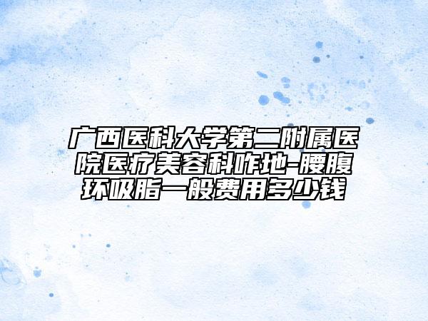 廣西醫(yī)科大學第二附屬醫(yī)院醫(yī)療美容科咋地-腰腹環(huán)吸脂一般費用多少錢