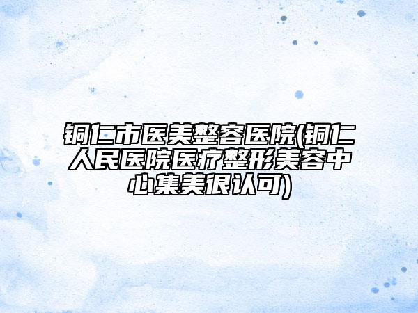 銅仁市醫(yī)美整容醫(yī)院(銅仁人民醫(yī)院醫(yī)療整形美容中心集美很認可)