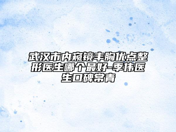 武漢市內(nèi)窺鏡豐胸優(yōu)點(diǎn)整形醫(yī)生哪個(gè)最好-季偉醫(yī)生口碑常青