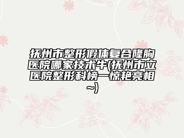 撫州市整形假體復(fù)合隆胸醫(yī)院哪家技術(shù)牛(撫州市立醫(yī)院整形科榜一驚艷亮相~)