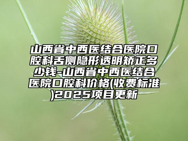 山西省中西醫(yī)結(jié)合醫(yī)院口腔科舌側(cè)隱形透明矯正多少錢(qián)-山西省中西醫(yī)結(jié)合醫(yī)院口腔科價(jià)格(收費(fèi)標(biāo)準(zhǔn))2025項(xiàng)目更新