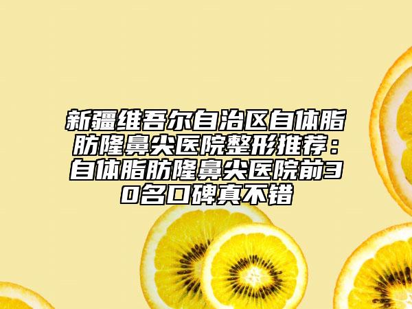 新疆維吾爾自治區(qū)自體脂肪隆鼻尖醫(yī)院整形推薦：自體脂肪隆鼻尖醫(yī)院前30名口碑真不錯