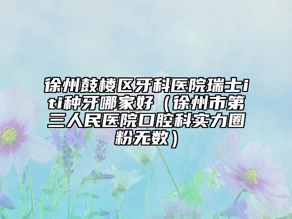 徐州鼓樓區(qū)牙科醫(yī)院瑞士iti種牙哪家好(徐州市第三人民醫(yī)院口腔科實力圈粉無數(shù))