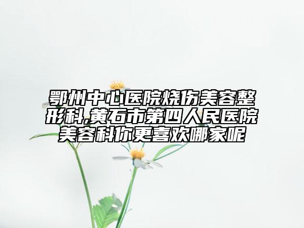 鄂州中心醫(yī)院燒傷美容整形科,黃石市第四人民醫(yī)院美容科你更喜歡哪家呢
