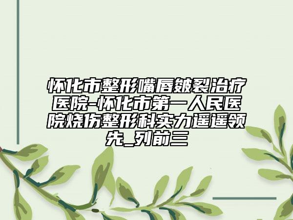 懷化市整形嘴唇皴裂治療醫(yī)院-懷化市第一人民醫(yī)院燒傷整形科實力遙遙領(lǐng)先_列前三